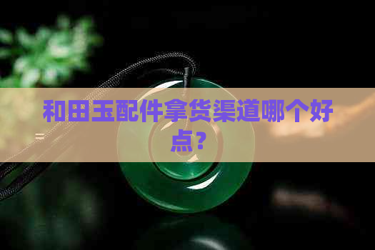 和田玉配件拿货渠道哪个好点？