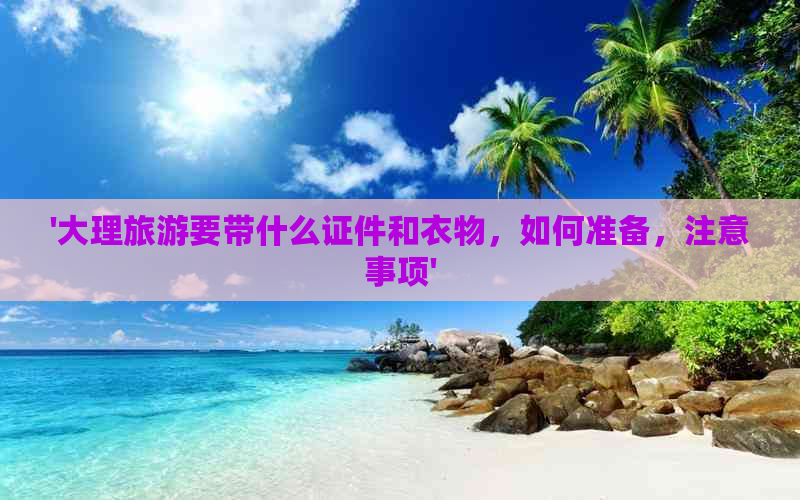 '大理旅游要带什么证件和衣物，如何准备，注意事项'