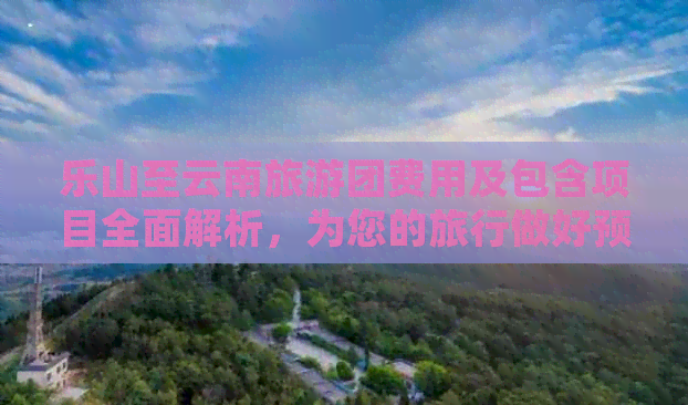 乐山至云南旅游团费用及包含项目全面解析，为您的旅行做好预算规划