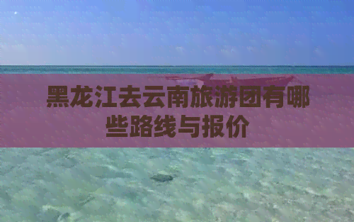 黑龙江去云南旅游团有哪些路线与报价