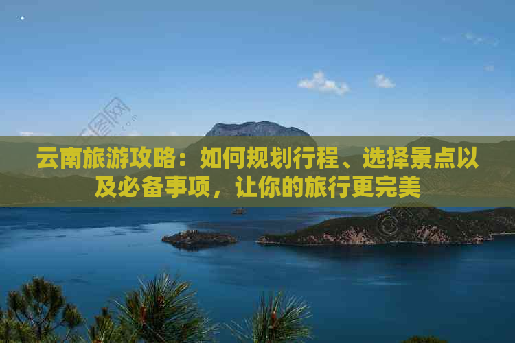 云南旅游攻略：如何规划行程、选择景点以及必备事项，让你的旅行更完美