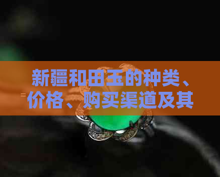 新疆和田玉的种类、价格、购买渠道及其保养方法