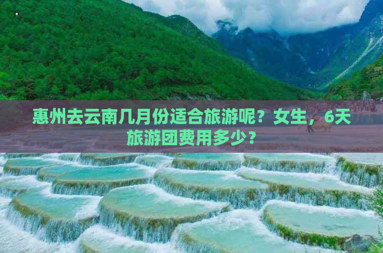 惠州去云南几月份适合旅游呢？女生，6天旅游团费用多少？