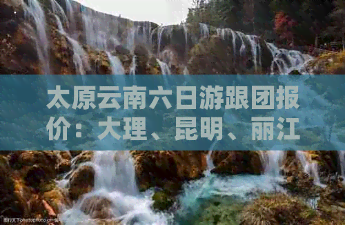 太原云南六日游跟团报价：大理、昆明、丽江精华景点一网打尽