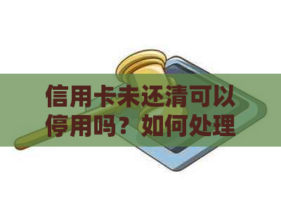 信用卡未还清可以停用吗？如何处理？会对个人信用产生影响吗？