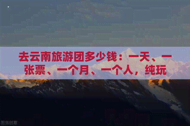 去云南旅游团多少钱：一天、一张票、一个月、一个人，纯玩