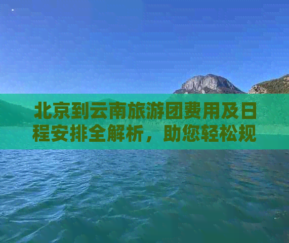 北京到云南旅游团费用及日程安排全解析，助您轻松规划完美之旅