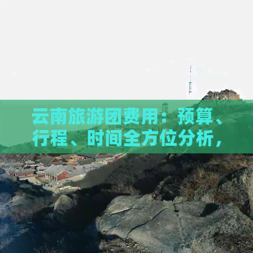 云南旅游团费用：预算、行程、时间全方位分析，为您量身定制合适的旅行团