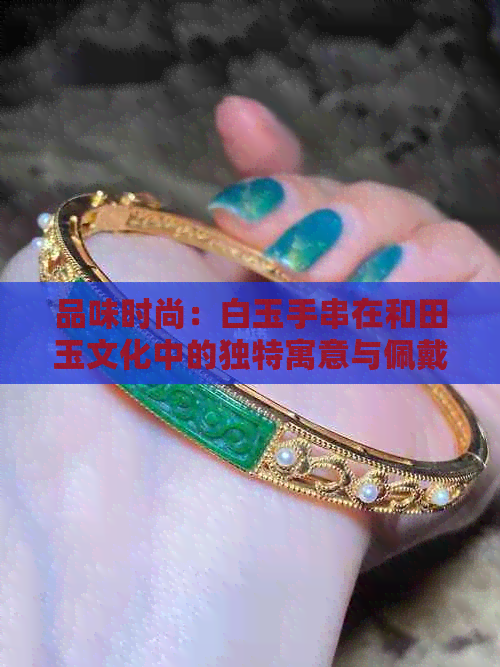 品味时尚：白玉手串在和田玉文化中的独特寓意与佩戴技巧