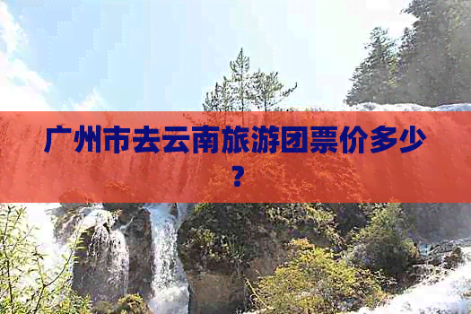 广州市去云南旅游团票价多少？