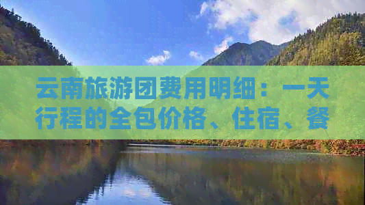 云南旅游团费用明细：一天行程的全包价格、住宿、餐饮等详细信息