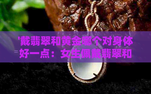 '戴翡翠和黄金哪个对身体好一点：女生佩戴翡翠和黄金的益处与比较'