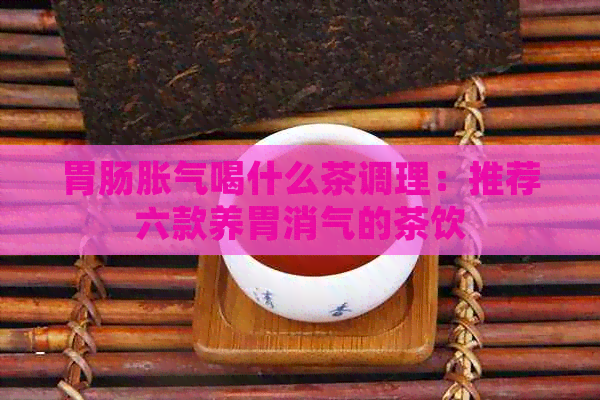 胃肠胀气喝什么茶调理：推荐六款养胃消气的茶饮