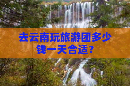 去云南玩旅游团多少钱一天合适？