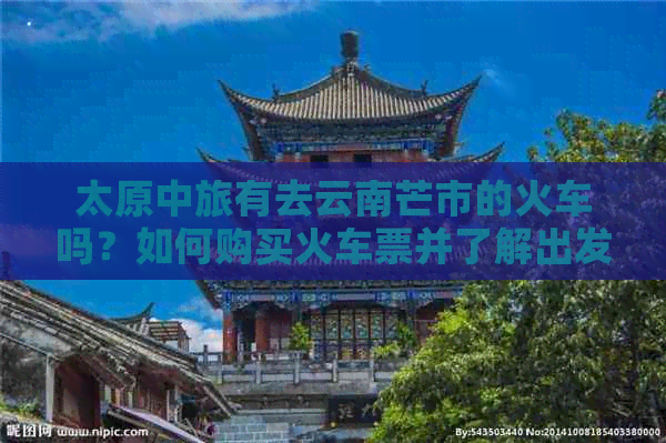 太原中旅有去云南芒市的火车吗？如何购买火车票并了解出发时间和路线详情？