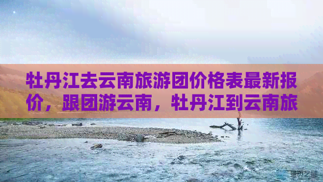 牡丹江去云南旅游团价格表最新报价，跟团游云南，牡丹江到云南旅游团