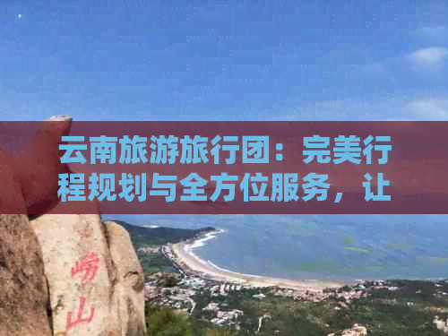 云南旅游旅行团：完美行程规划与全方位服务，让您的旅程更轻松愉快