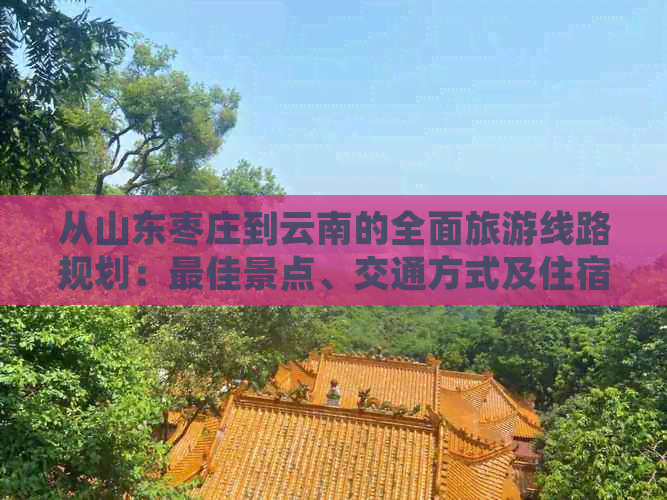 从山东枣庄到云南的全面旅游线路规划：更佳景点、交通方式及住宿建议