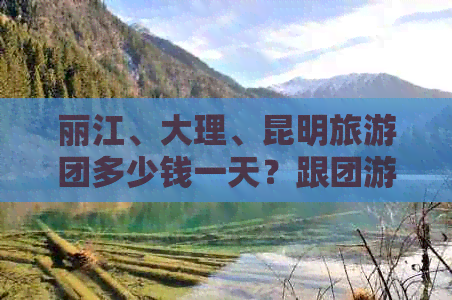 丽江、大理、昆明旅游团多少钱一天？跟团游云南的花费分析