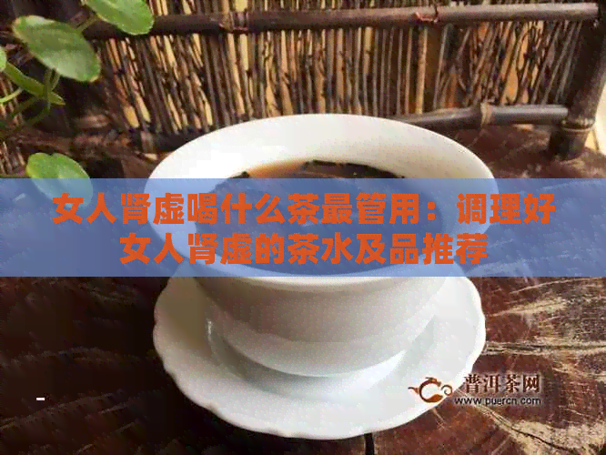 女人肾虚喝什么茶最管用：调理好女人肾虚的茶水及品推荐