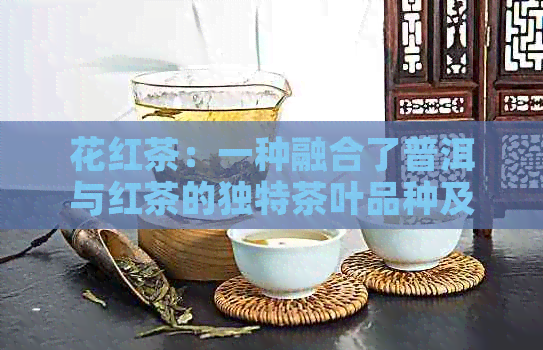 花红茶：一种融合了普洱与红茶的独特茶叶品种及其功效探究