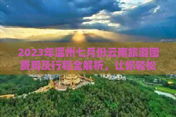 2023年温州七月份云南旅游团费用及行程全解析，让你轻松规划完美之旅！