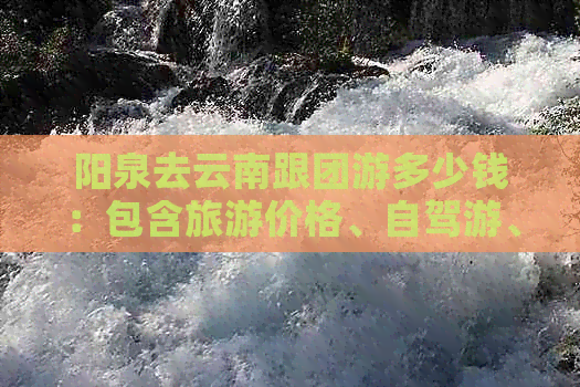 阳泉去云南跟团游多少钱：包含旅游价格、自驾游、机票及云台山二日游费用