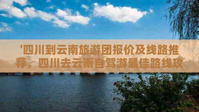 '四川到云南旅游团报价及线路推荐，四川去云南自驾游更佳路线攻略'