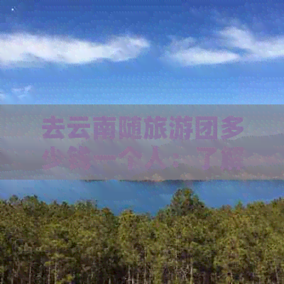 去云南随旅游团多少钱一个人：了解云南旅行团费用与住宿情况