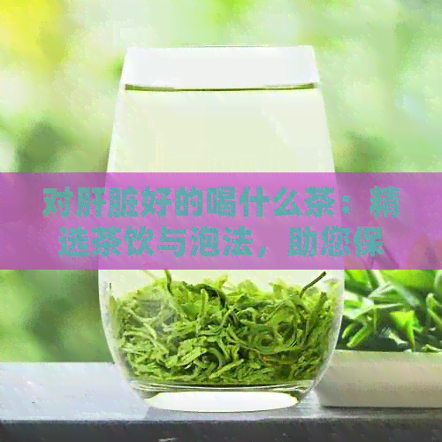 对肝脏好的喝什么茶：精选茶饮与泡法，助您保护肝脏