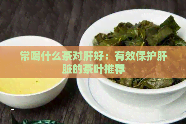 常喝什么茶对肝好：有效保护肝脏的茶叶推荐