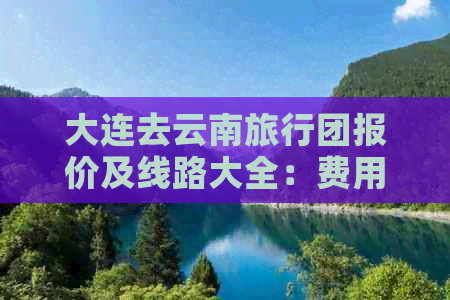 大连去云南旅行团报价及线路大全：费用、电话一应俱全！