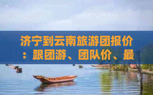 济宁到云南旅游团报价：跟团游、团队价、最新查询表