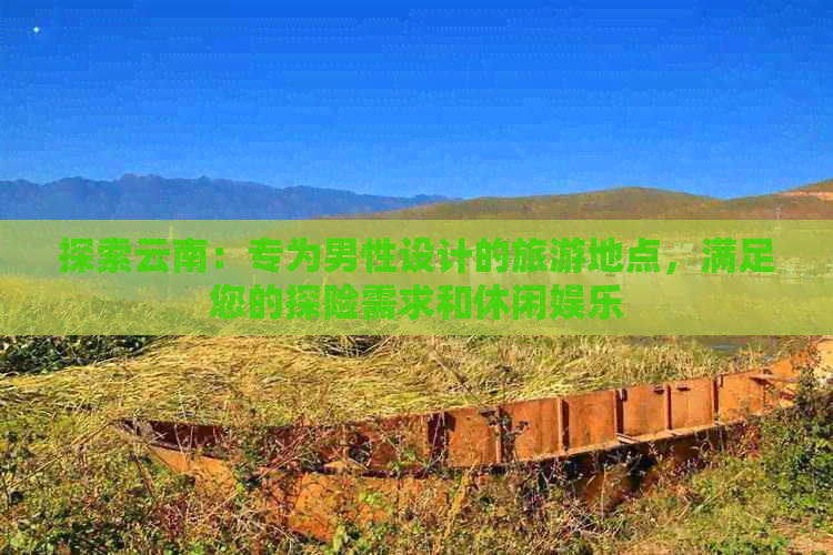 探索云南：专为男性设计的旅游地点，满足您的探险需求和休闲娱乐