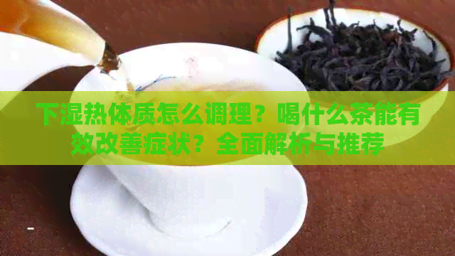 下湿热体质怎么调理？喝什么茶能有效改善症状？全面解析与推荐