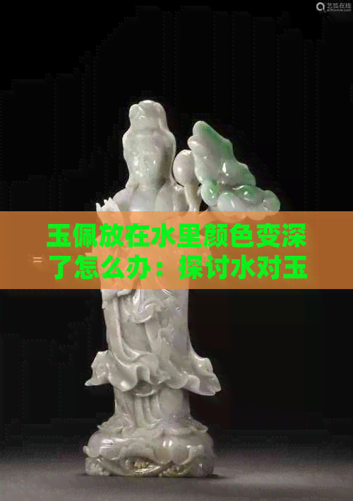 玉佩放在水里颜色变深了怎么办：探讨水对玉佩颜色的影响及处理方法