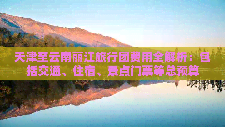 天津至云南丽江旅行团费用全解析：包括交通、住宿、景点门票等总预算