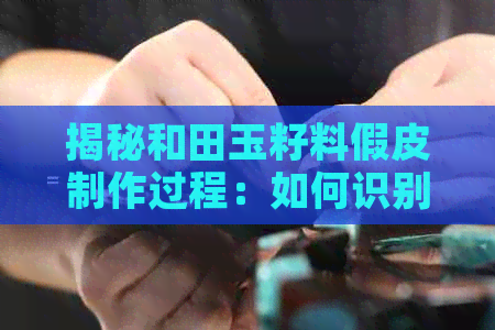 揭秘和田玉籽料假皮制作过程：如何识别真假？