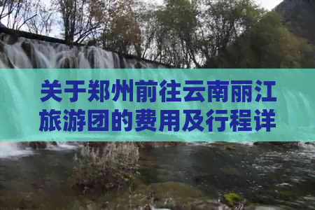 关于郑州前往云南丽江旅游团的费用及行程详细信息，您需要了解哪些内容？