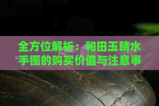 全方位解析：和田玉晴水手镯的购买价值与注意事项，是否值得入手？