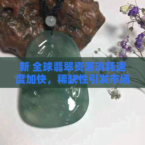 新 全球翡翠资源消耗速度加快，稀缺性引发市场热议