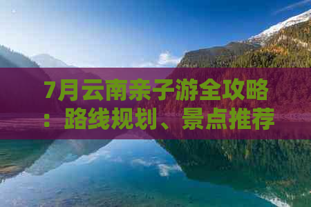 7月云南亲子游全攻略：路线规划、景点推荐、住宿及美食一网打尽！