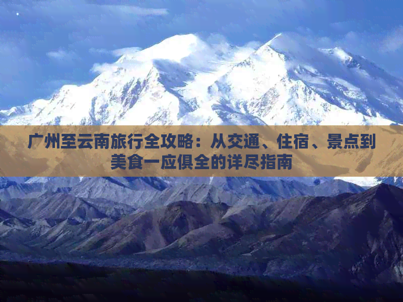 广州至云南旅行全攻略：从交通、住宿、景点到美食一应俱全的详尽指南