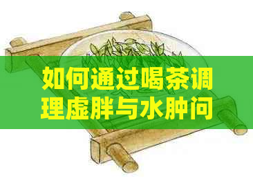 如何通过喝茶调理虚胖与水肿问题？医生建议的健饮品选择