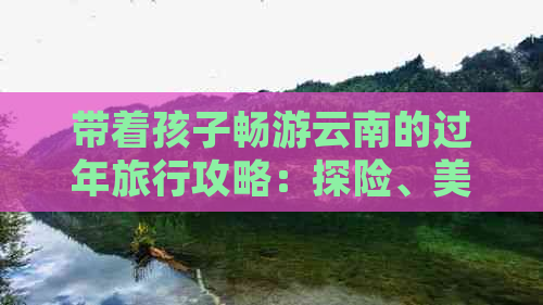 带着孩子畅游云南的过年旅行攻略：探险、美食与亲子活动全解析