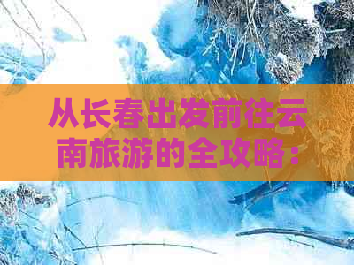 从长春出发前往云南旅游的全攻略：费用、行程、景点及住宿一应俱全