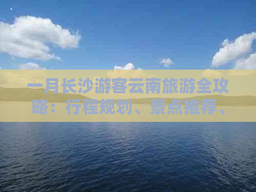 一月长沙游客云南旅游全攻略：行程规划、景点推荐、交通住宿全方位解析