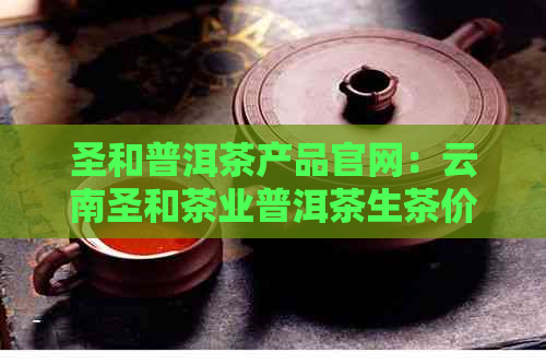 圣和普洱茶产品官网：云南圣和茶业普洱茶生茶价格