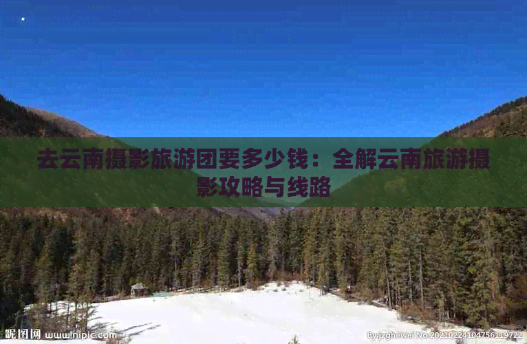 去云南摄影旅游团要多少钱：全解云南旅游摄影攻略与线路