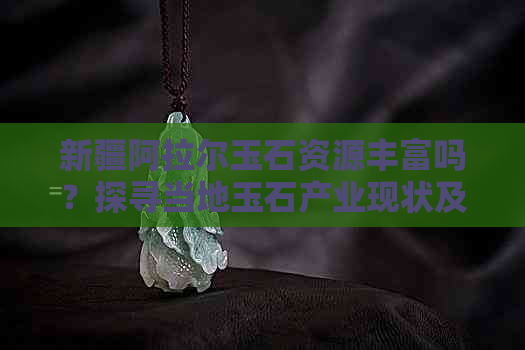 新疆阿拉尔玉石资源丰富吗？探寻当地玉石产业现状及发展前景